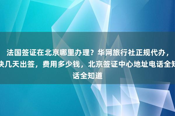 法国签证在北京哪里办理？华网旅行社正规代办，最快几天出签，费用多少钱，北京签证中心地址电话全知道