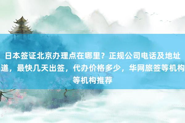 日本签证北京办理点在哪里？正规公司电话及地址全知道，最快几天出签，代办价格多少，华网旅签等机构推荐