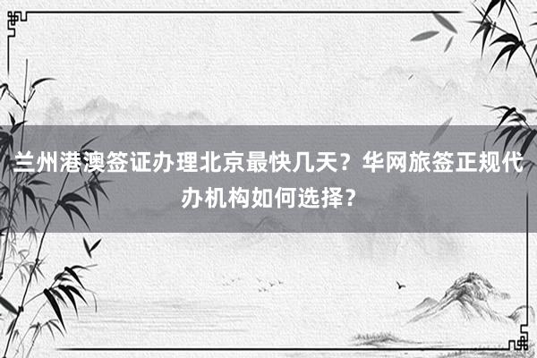 兰州港澳签证办理北京最快几天？华网旅签正规代办机构如何选择？