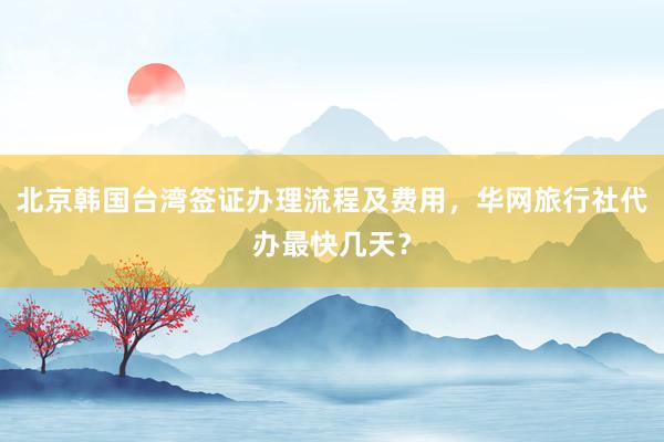 北京韩国台湾签证办理流程及费用，华网旅行社代办最快几天？