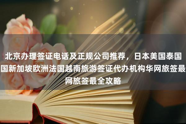 北京办理签证电话及正规公司推荐，日本美国泰国英国韩国新加坡欧洲法国越南旅游签证代办机构华网旅签最全攻略