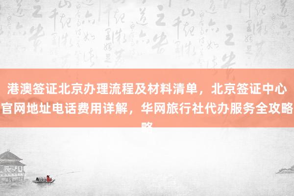 港澳签证北京办理流程及材料清单，北京签证中心官网地址电话费用详解，华网旅行社代办服务全攻略