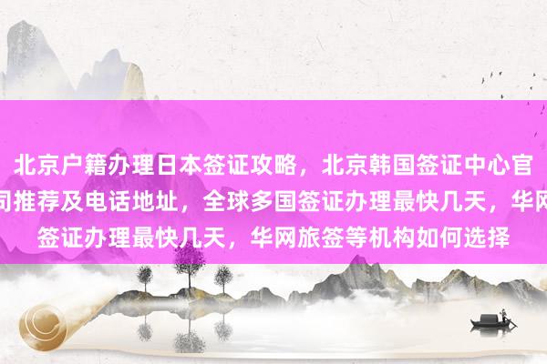 北京户籍办理日本签证攻略，北京韩国签证中心官网信息，正规代办公司推荐及电话地址，全球多国签证办理最快几天，华网旅签等机构如何选择