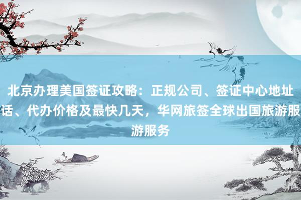 北京办理美国签证攻略：正规公司、签证中心地址电话、代办价格及最快几天，华网旅签全球出国旅游服务