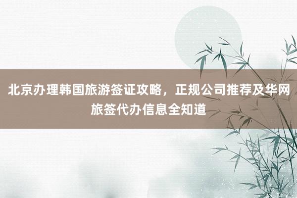 北京办理韩国旅游签证攻略，正规公司推荐及华网旅签代办信息全知道