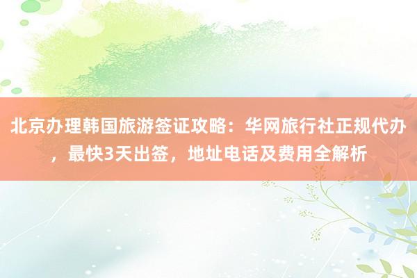 北京办理韩国旅游签证攻略：华网旅行社正规代办，最快3天出签，地址电话及费用全解析
