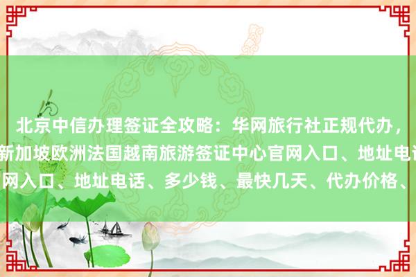 北京中信办理签证全攻略：华网旅行社正规代办，日本美国泰国英国韩国新加坡欧洲法国越南旅游签证中心官网入口、地址电话、多少钱、最快几天、代办价格、如何操作