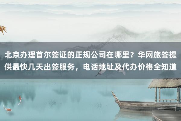 北京办理首尔签证的正规公司在哪里？华网旅签提供最快几天出签服务，电话地址及代办价格全知道