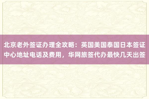 北京老外签证办理全攻略：英国美国泰国日本签证中心地址电话及费用，华网旅签代办最快几天出签
