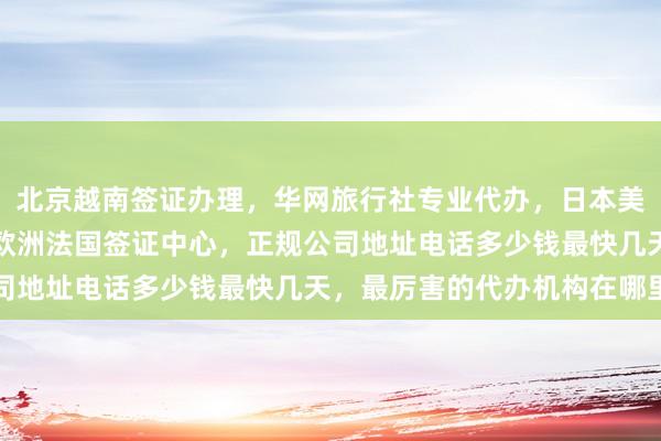 北京越南签证办理，华网旅行社专业代办，日本美国泰国英国韩国新加坡欧洲法国签证中心，正规公司地址电话多少钱最快几天，最厉害的代办机构在哪里