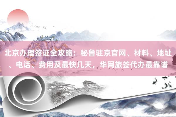北京办理签证全攻略：秘鲁驻京官网、材料、地址、电话、费用及最快几天，华网旅签代办最靠谱