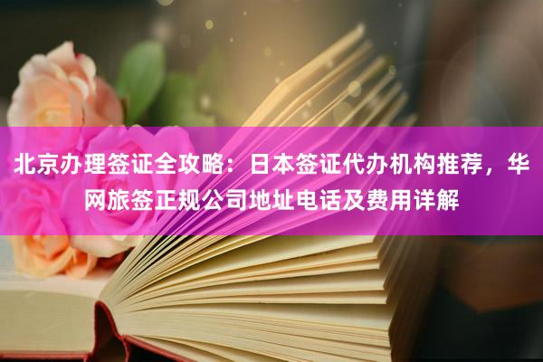 北京办理签证全攻略：日本签证代办机构推荐，华网旅签正规公司地址电话及费用详解
