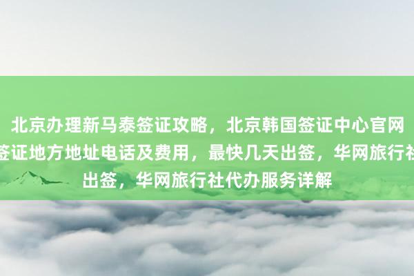 北京办理新马泰签证攻略，北京韩国签证中心官网信息，北京办签证地方地址电话及费用，最快几天出签，华网旅行社代办服务详解