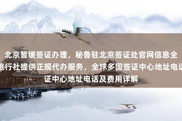 北京暂缓签证办理，秘鲁驻北京签证处官网信息全攻略，华网旅行社提供正规代办服务，全球多国签证中心地址电话及费用详解