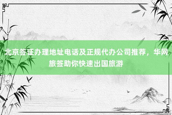 北京签证办理地址电话及正规代办公司推荐，华网旅签助你快速出国旅游