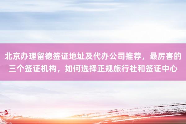 北京办理留德签证地址及代办公司推荐，最厉害的三个签证机构，如何选择正规旅行社和签证中心