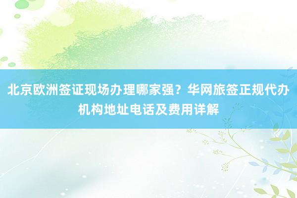 北京欧洲签证现场办理哪家强？华网旅签正规代办机构地址电话及费用详解