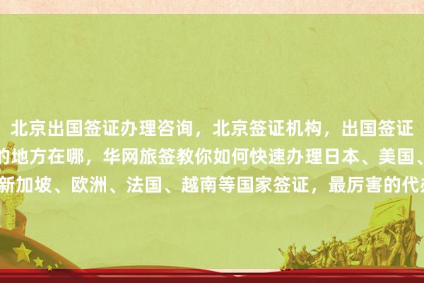 北京出国签证办理咨询，北京签证机构，出国签证代办机构，北京办签证的地方在哪，华网旅签教你如何快速办理日本、美国、泰国、英国、韩国、新加坡、欧洲、法国、越南等国家签证，最厉害的代办公司，正规旅行社，最快几天出签，价格透明，地址电话全攻略