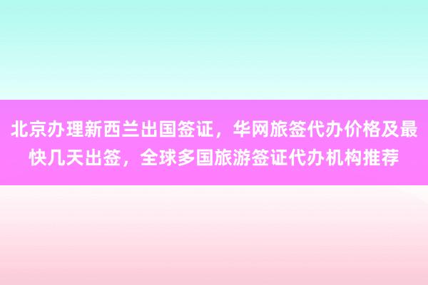 北京办理新西兰出国签证，华网旅签代办价格及最快几天出签，全球多国旅游签证代办机构推荐