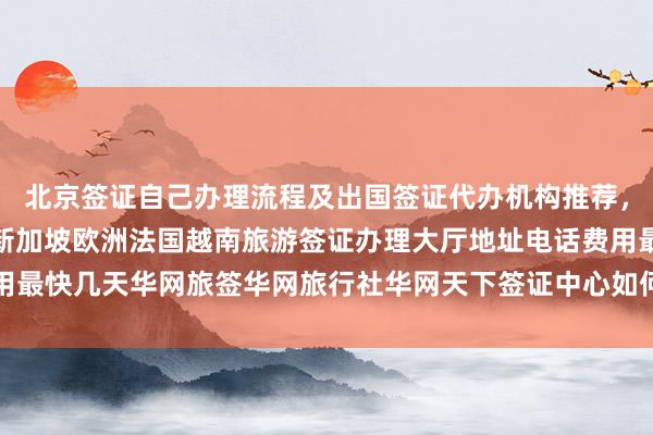 北京签证自己办理流程及出国签证代办机构推荐，日本美国泰国英国韩国新加坡欧洲法国越南旅游签证办理大厅地址电话费用最快几天华网旅签华网旅行社华网天下签证中心如何选择最厉害的代办公司