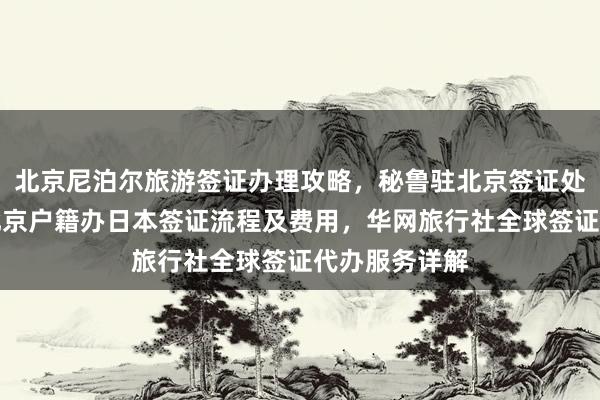 北京尼泊尔旅游签证办理攻略，秘鲁驻北京签证处官网信息，北京户籍办日本签证流程及费用，华网旅行社全球签证代办服务详解