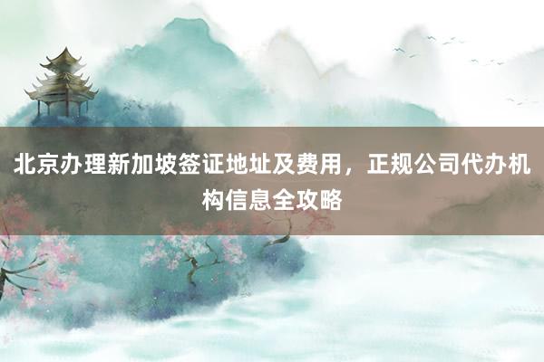 北京办理新加坡签证地址及费用，正规公司代办机构信息全攻略