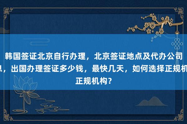 韩国签证北京自行办理，北京签证地点及代办公司信息，出国办理签证多少钱，最快几天，如何选择正规机构？