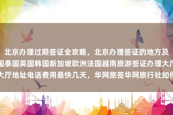 北京办理过期签证全攻略，北京办理签证的地方及代办机构一览，日本美国泰国英国韩国新加坡欧洲法国越南旅游签证办理大厅地址电话费用最快几天，华网旅签华网旅行社如何选择最厉害的代办公司