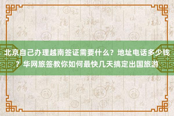 北京自己办理越南签证需要什么？地址电话多少钱？华网旅签教你如何最快几天搞定出国旅游