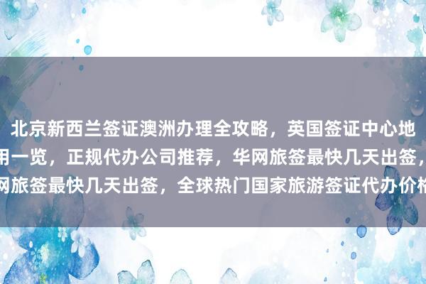 北京新西兰签证澳洲办理全攻略，英国签证中心地址电话，俄罗斯签证费用一览，正规代办公司推荐，华网旅签最快几天出签，全球热门国家旅游签证代办价格详解