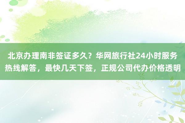 北京办理南非签证多久？华网旅行社24小时服务热线解答，最快几天下签，正规公司代办价格透明