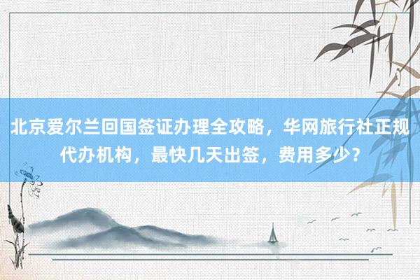 北京爱尔兰回国签证办理全攻略，华网旅行社正规代办机构，最快几天出签，费用多少？