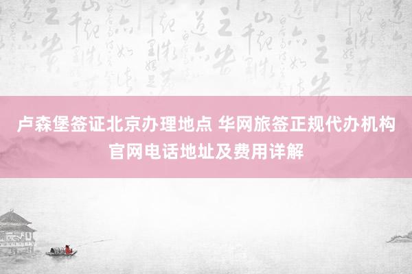 卢森堡签证北京办理地点 华网旅签正规代办机构官网电话地址及费用详解