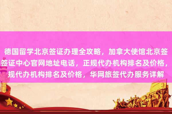 德国留学北京签证办理全攻略，加拿大使馆北京签证中心信息，北京韩国签证中心官网地址电话，正规代办机构排名及价格，华网旅签代办服务详解