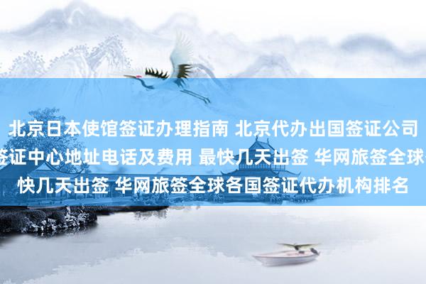 北京日本使馆签证办理指南 北京代办出国签证公司推荐 加拿大使馆北京签证中心地址电话及费用 最快几天出签 华网旅签全球各国签证代办机构排名