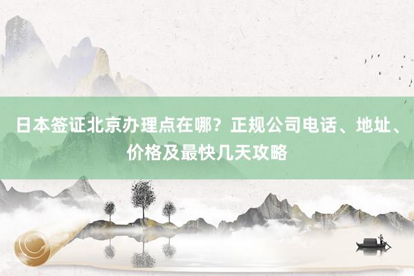 日本签证北京办理点在哪？正规公司电话、地址、价格及最快几天攻略