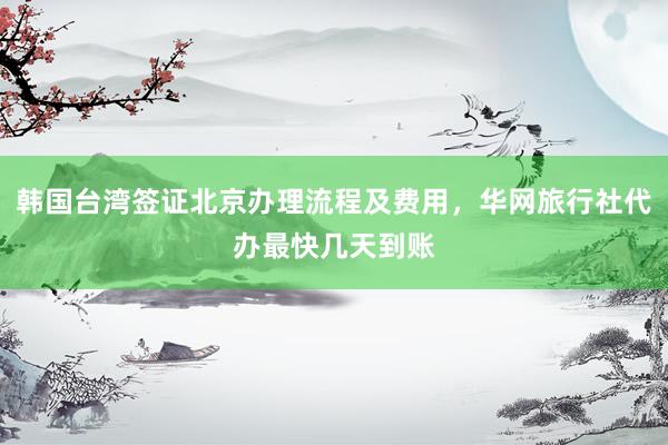 韩国台湾签证北京办理流程及费用，华网旅行社代办最快几天到账