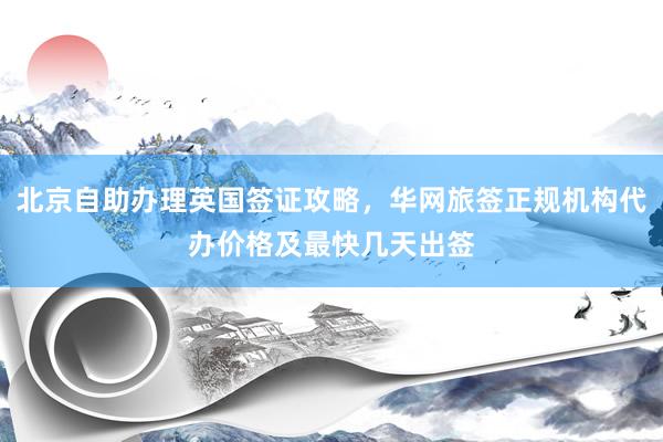 北京自助办理英国签证攻略，华网旅签正规机构代办价格及最快几天出签