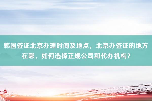 韩国签证北京办理时间及地点，北京办签证的地方在哪，如何选择正规公司和代办机构？