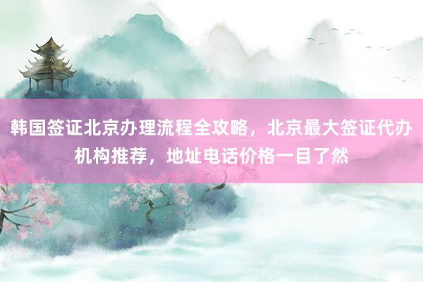 韩国签证北京办理流程全攻略，北京最大签证代办机构推荐，地址电话价格一目了然