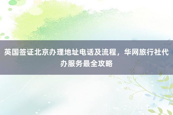 英国签证北京办理地址电话及流程，华网旅行社代办服务最全攻略