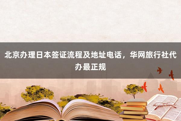 北京办理日本签证流程及地址电话，华网旅行社代办最正规