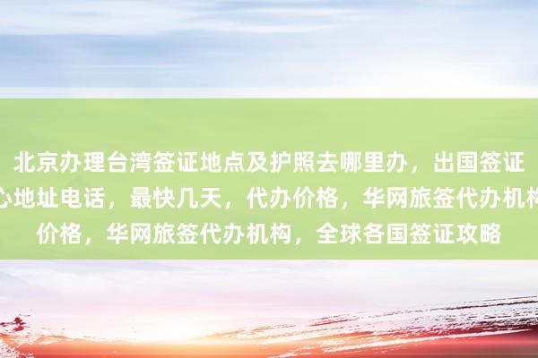 北京办理台湾签证地点及护照去哪里办，出国签证多少钱，日本签证中心地址电话，最快几天，代办价格，华网旅签代办机构，全球各国签证攻略