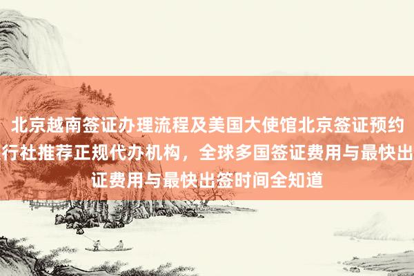 北京越南签证办理流程及美国大使馆北京签证预约详解，华网旅行社推荐正规代办机构，全球多国签证费用与最快出签时间全知道
