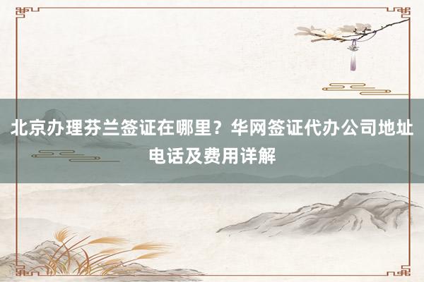 北京办理芬兰签证在哪里？华网签证代办公司地址电话及费用详解