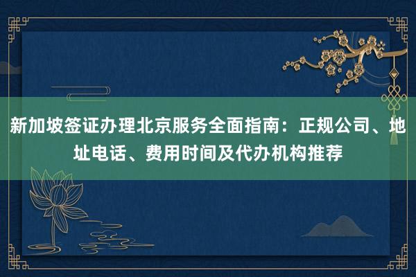 新加坡签证办理北京服务全面指南：正规公司、地址电话、费用时间及代办机构推荐