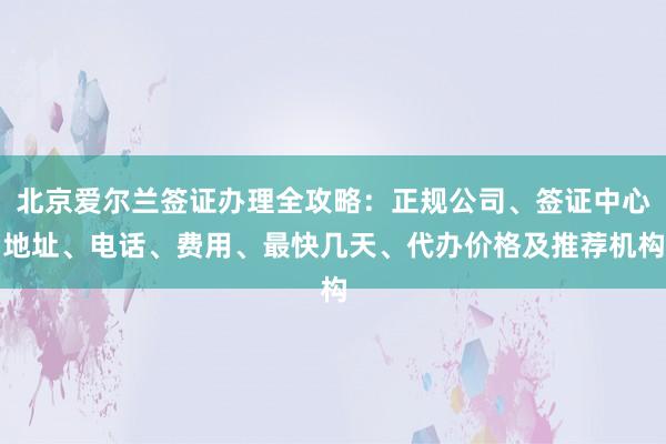 北京爱尔兰签证办理全攻略：正规公司、签证中心地址、电话、费用、最快几天、代办价格及推荐机构