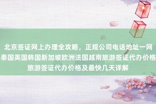 北京签证网上办理全攻略，正规公司电话地址一网打尽，日本美国泰国英国韩国新加坡欧洲法国越南旅游签证代办价格及最快几天详解