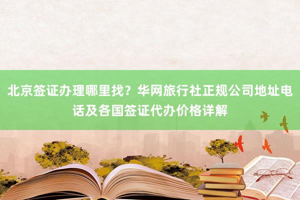 北京签证办理哪里找？华网旅行社正规公司地址电话及各国签证代办价格详解