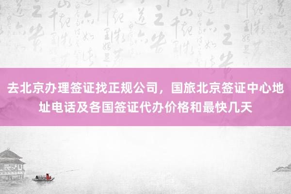去北京办理签证找正规公司，国旅北京签证中心地址电话及各国签证代办价格和最快几天
